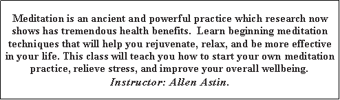 Text Box: Meditation is an ancient and powerful practice which research now shows has tremendous health benefits.&nbsp; Learn beginning meditation techniques that will help you rejuvenate, relax, and be more effective in your life. This class will teach you how to start your own meditation practice, relieve stress, and improve your overall wellbeing.Instructor: Allen Astin.